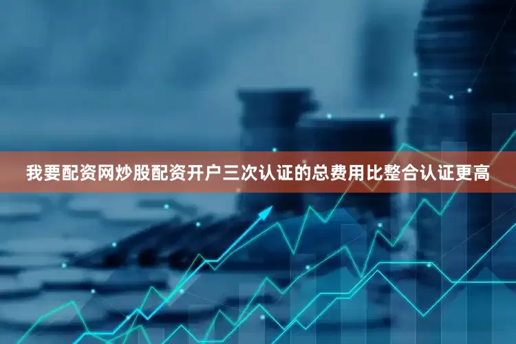 我要配资网炒股配资开户三次认证的总费用比整合认证更高
