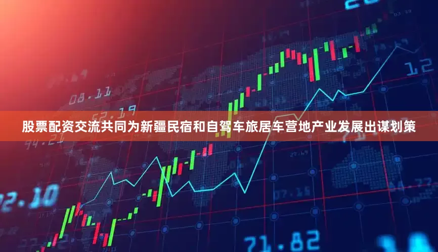 股票配资交流共同为新疆民宿和自驾车旅居车营地产业发展出谋划策