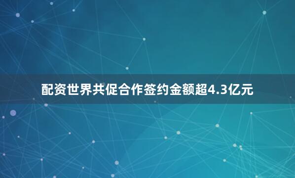 配资世界共促合作签约金额超4.3亿元