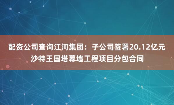 配资公司查询江河集团：子公司签署20.12亿元沙特王国塔幕墙工程项目分包合同