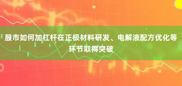 股市如何加杠杆在正极材料研发、电解液配方优化等环节取得突破