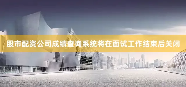 股市配资公司成绩查询系统将在面试工作结束后关闭