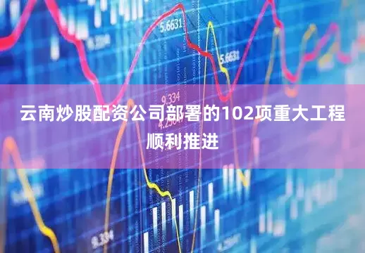 云南炒股配资公司部署的102项重大工程顺利推进