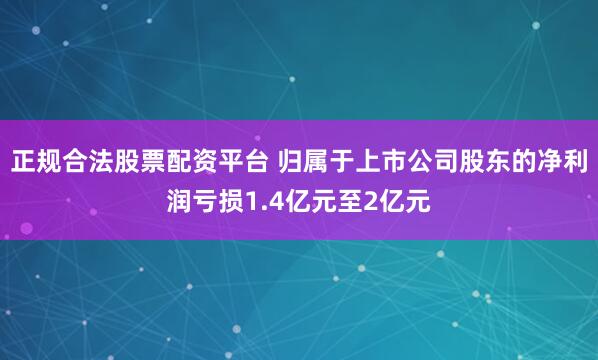 正规合法股票配资平台 归属于上市公司股东的净利润亏损1.4亿元至2亿元