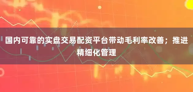 国内可靠的实盘交易配资平台带动毛利率改善;推进精细化管理