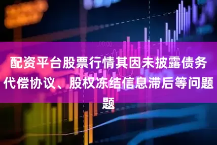 配资平台股票行情其因未披露债务代偿协议、股权冻结信息滞后等问题