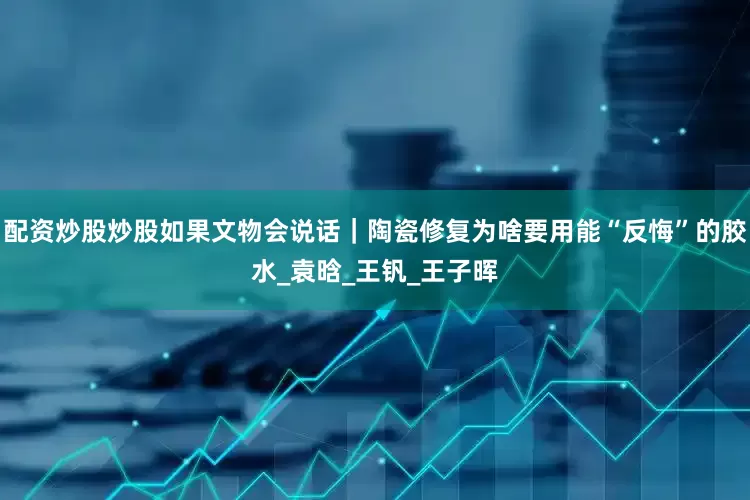配资炒股炒股如果文物会说话｜陶瓷修复为啥要用能“反悔”的胶水_袁晗_王钒_王子晖