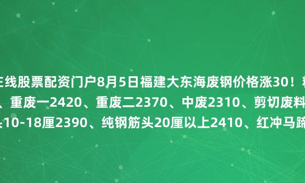 在线股票配资门户8月5日福建大东海废钢价格涨30！精品2460、优质2440、重废一2420、重废二2370、中废2310、剪切废料2120、纯钢筋头10-18厘2390、纯钢筋头20厘以上2410、红冲马蹄铁2420、冲豆2410-2460.钢筋切粒2460、压扁管2310、冲板小压块2290、1米2钢筋压块2330、1米5钢筋压块2280。