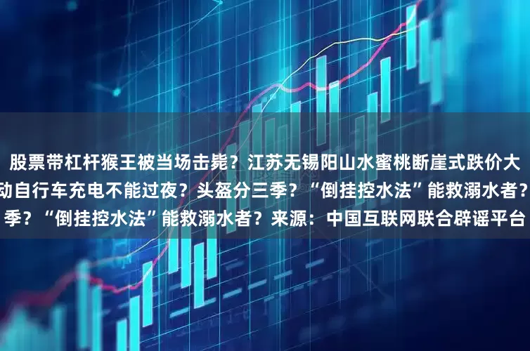 股票带杠杆猴王被当场击毙？江苏无锡阳山水蜜桃断崖式跌价大量滞销、烂大街？海南规定电动自行车充电不能过夜？头盔分三季？“倒挂控水法”能救溺水者？来源：中国互联网联合辟谣平台