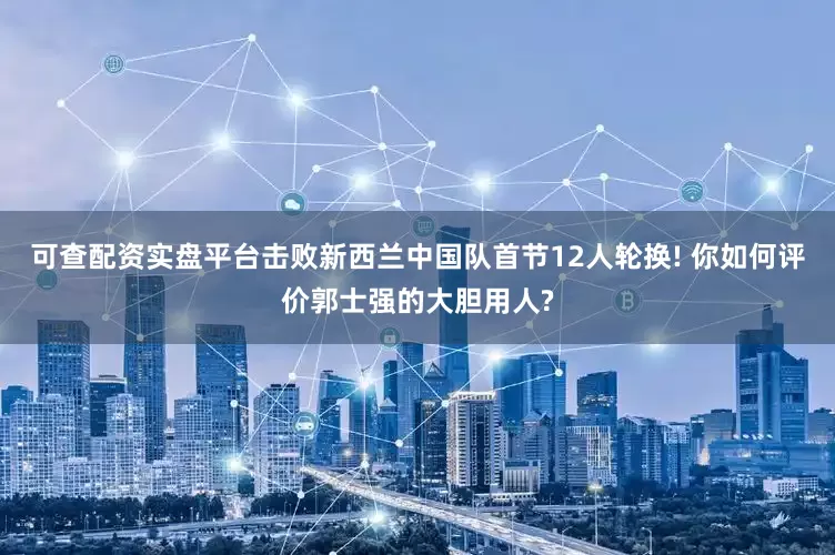 可查配资实盘平台击败新西兰中国队首节12人轮换! 你如何评价郭士强的大胆用人?