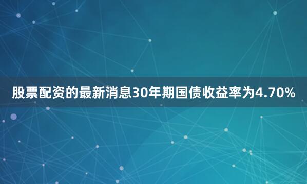 股票配资的最新消息30年期国债收益率为4.70%